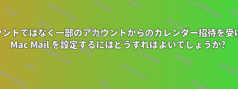 すべてのアカウントではなく一部のアカウントからのカレンダー招待を受け入れるように Mac Mail を設定するにはどうすればよいでしょうか?