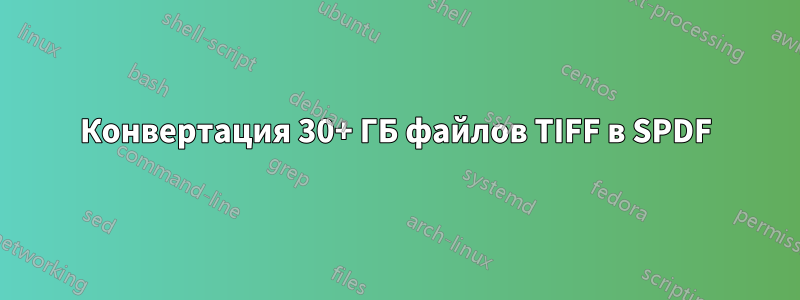 Конвертация 30+ ГБ файлов TIFF в SPDF