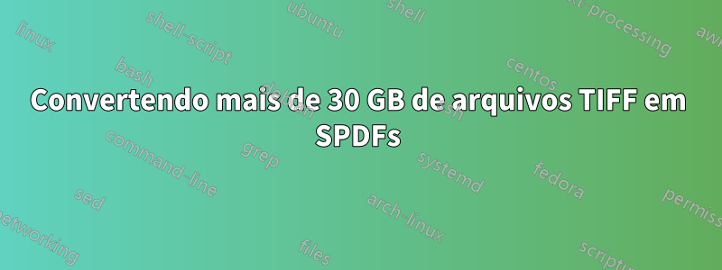 Convertendo mais de 30 GB de arquivos TIFF em SPDFs