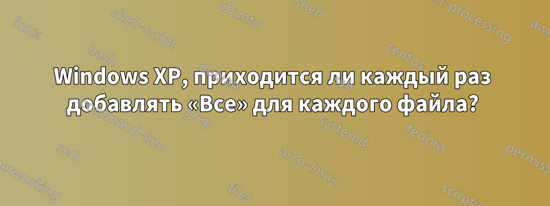 Windows XP, приходится ли каждый раз добавлять «Все» для каждого файла?