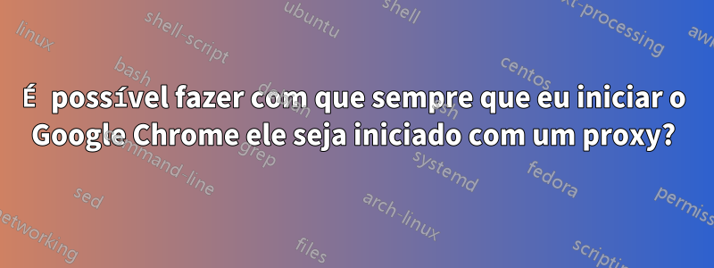 É possível fazer com que sempre que eu iniciar o Google Chrome ele seja iniciado com um proxy?