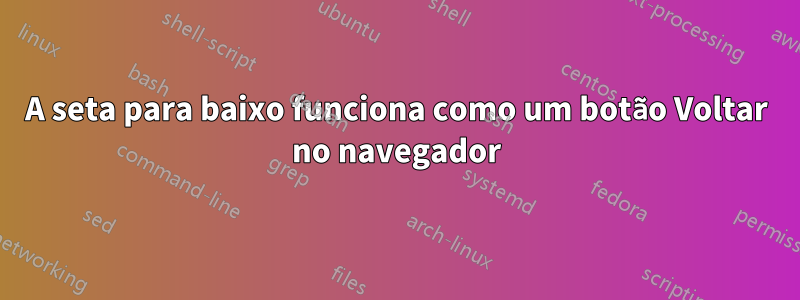 A seta para baixo funciona como um botão Voltar no navegador