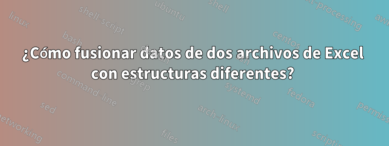 ¿Cómo fusionar datos de dos archivos de Excel con estructuras diferentes?