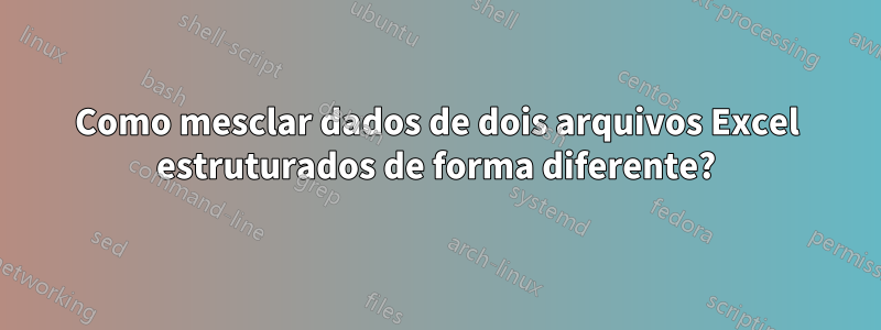 Como mesclar dados de dois arquivos Excel estruturados de forma diferente?