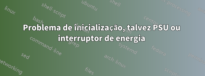 Problema de inicialização, talvez PSU ou interruptor de energia