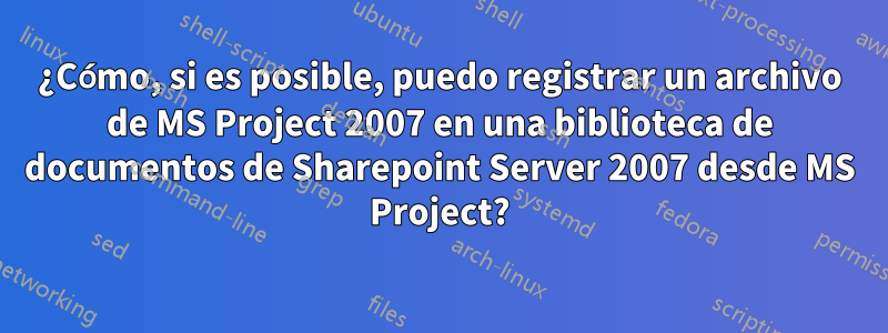 ¿Cómo, si es posible, puedo registrar un archivo de MS Project 2007 en una biblioteca de documentos de Sharepoint Server 2007 desde MS Project?