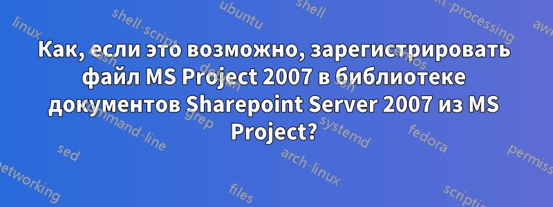 Как, если это возможно, зарегистрировать файл MS Project 2007 в библиотеке документов Sharepoint Server 2007 из MS Project?