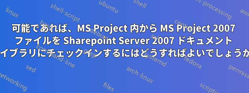 可能であれば、MS Project 内から MS Project 2007 ファイルを Sharepoint Server 2007 ドキュメント ライブラリにチェックインするにはどうすればよいでしょうか?