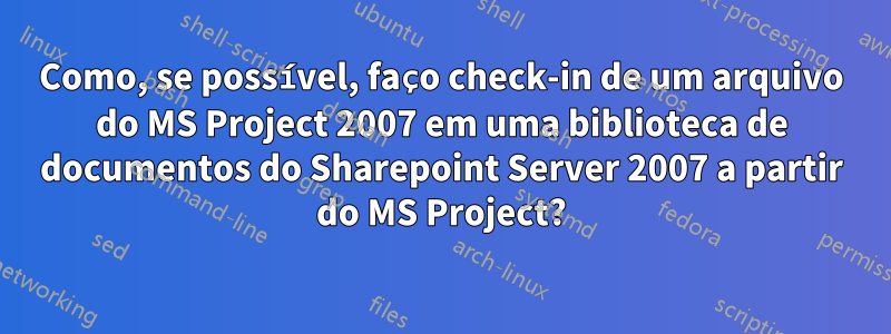 Como, se possível, faço check-in de um arquivo do MS Project 2007 em uma biblioteca de documentos do Sharepoint Server 2007 a partir do MS Project?