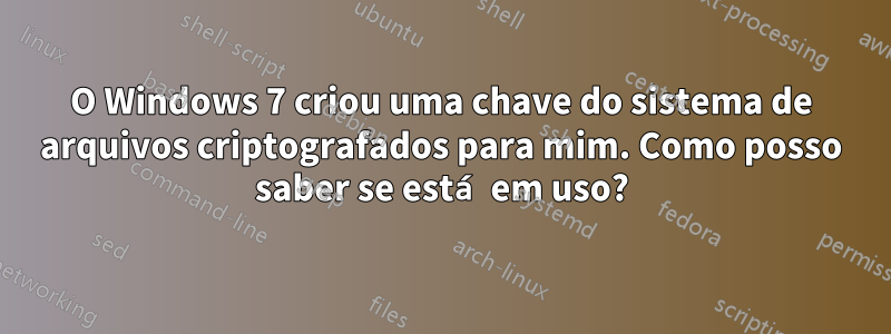 O Windows 7 criou uma chave do sistema de arquivos criptografados para mim. Como posso saber se está em uso?