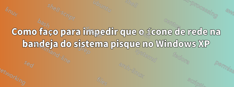 Como faço para impedir que o ícone de rede na bandeja do sistema pisque no Windows XP