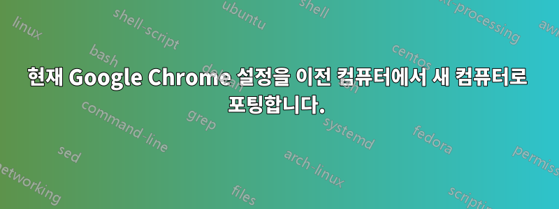 현재 Google Chrome 설정을 이전 컴퓨터에서 새 컴퓨터로 포팅합니다.