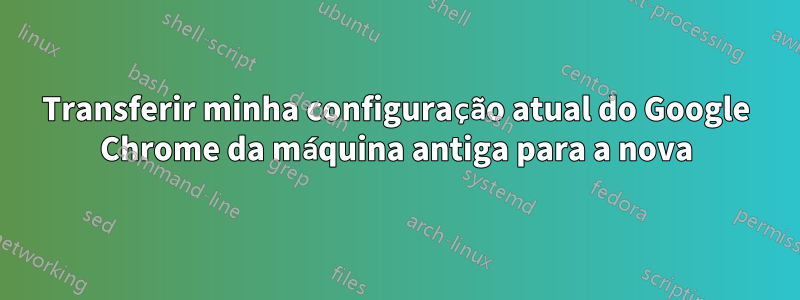 Transferir minha configuração atual do Google Chrome da máquina antiga para a nova