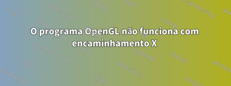 O programa OpenGL não funciona com encaminhamento X