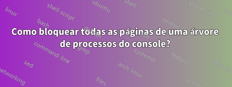 Como bloquear todas as páginas de uma árvore de processos do console?