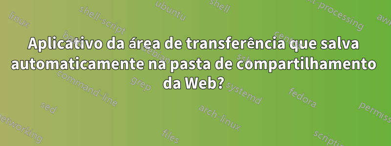 Aplicativo da área de transferência que salva automaticamente na pasta de compartilhamento da Web?