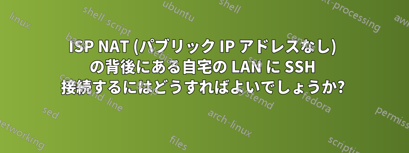 ISP NAT (パブリック IP アドレスなし) の背後にある自宅の LAN に SSH 接続するにはどうすればよいでしょうか?