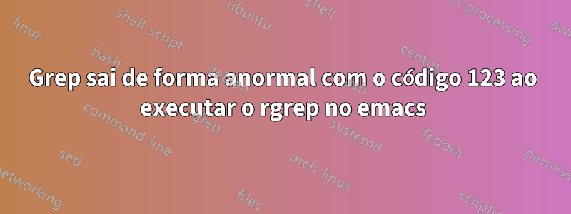 Grep sai de forma anormal com o código 123 ao executar o rgrep no emacs