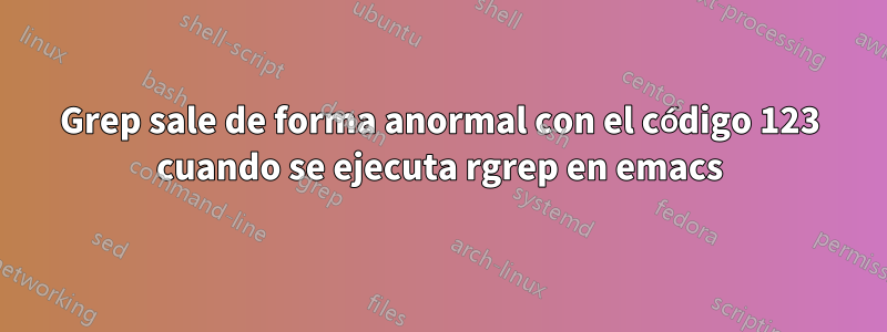 Grep sale de forma anormal con el código 123 cuando se ejecuta rgrep en emacs