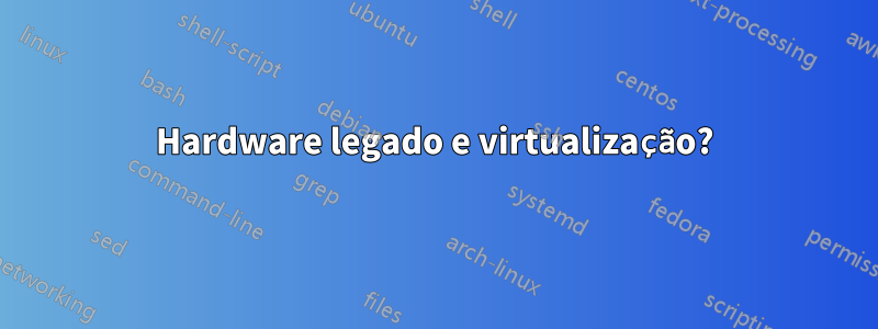 Hardware legado e virtualização?