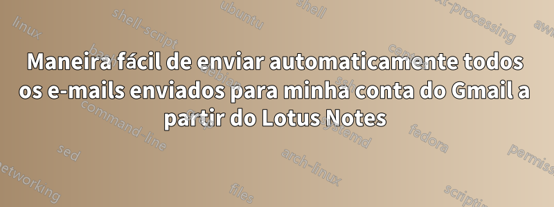 Maneira fácil de enviar automaticamente todos os e-mails enviados para minha conta do Gmail a partir do Lotus Notes