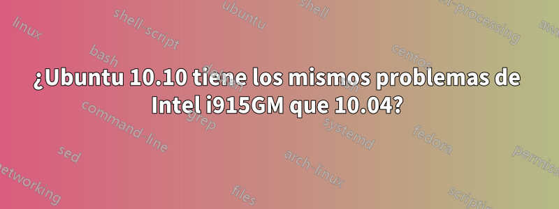 ¿Ubuntu 10.10 tiene los mismos problemas de Intel i915GM que 10.04?