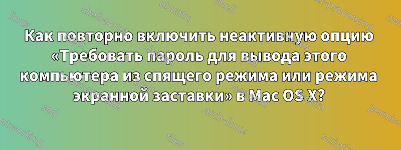 Как повторно включить неактивную опцию «Требовать пароль для вывода этого компьютера из спящего режима или режима экранной заставки» в Mac OS X?