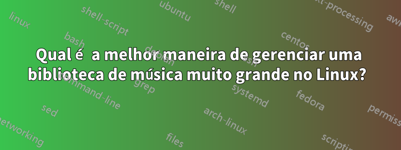 Qual é a melhor maneira de gerenciar uma biblioteca de música muito grande no Linux? 