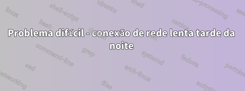 Problema difícil - conexão de rede lenta tarde da noite