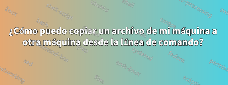 ¿Cómo puedo copiar un archivo de mi máquina a otra máquina desde la línea de comando?