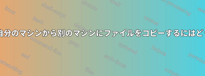 コマンドラインから自分のマシンから別のマシンにファイルをコピーするにはどうすればいいですか?