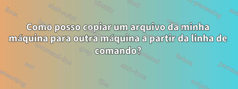 Como posso copiar um arquivo da minha máquina para outra máquina a partir da linha de comando?