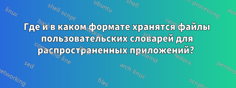 Где и в каком формате хранятся файлы пользовательских словарей для распространенных приложений? 