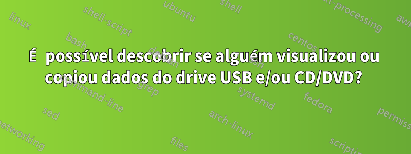 É possível descobrir se alguém visualizou ou copiou dados do drive USB e/ou CD/DVD?