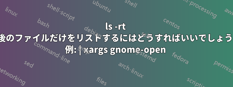 ls -rt (最後のファイルだけをリストするにはどうすればいいでしょうか? 例: | xargs gnome-open)