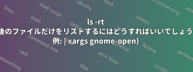 ls -rt (最後のファイルだけをリストするにはどうすればいいでしょうか? 例: | xargs gnome-open)