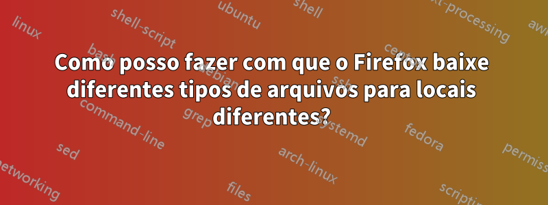 Como posso fazer com que o Firefox baixe diferentes tipos de arquivos para locais diferentes?