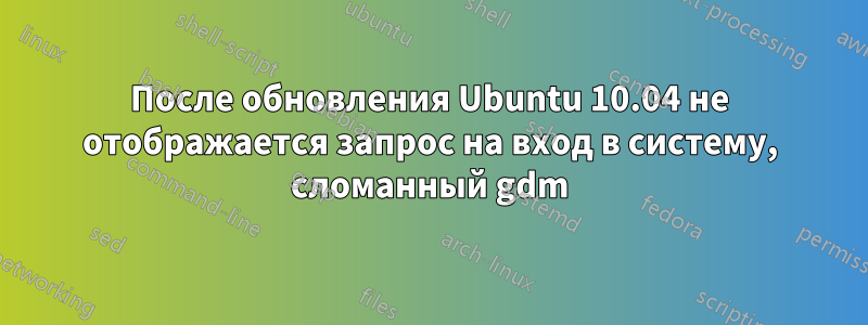 После обновления Ubuntu 10.04 не отображается запрос на вход в систему, сломанный gdm