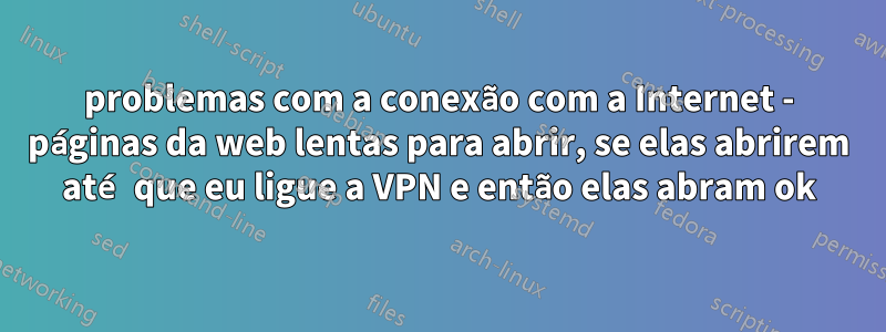 problemas com a conexão com a Internet - páginas da web lentas para abrir, se elas abrirem até que eu ligue a VPN e então elas abram ok