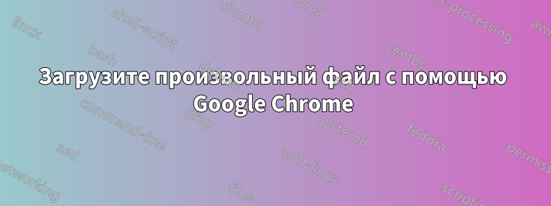 Загрузите произвольный файл с помощью Google Chrome