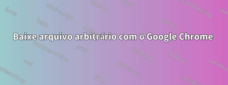 Baixe arquivo arbitrário com o Google Chrome