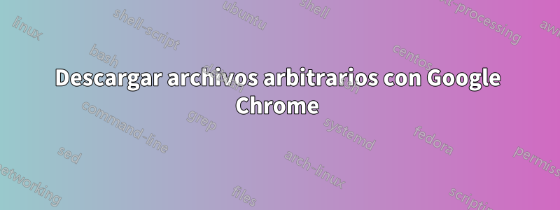 Descargar archivos arbitrarios con Google Chrome