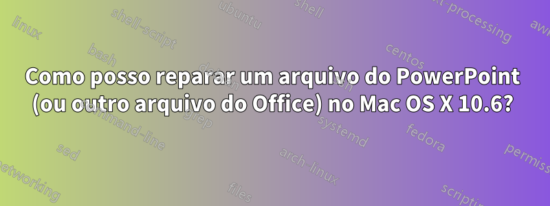 Como posso reparar um arquivo do PowerPoint (ou outro arquivo do Office) no Mac OS X 10.6?