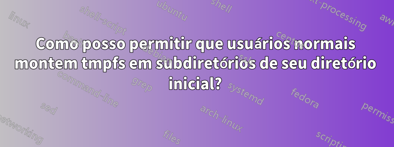 Como posso permitir que usuários normais montem tmpfs em subdiretórios de seu diretório inicial?