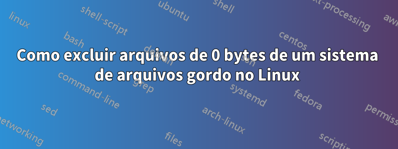 Como excluir arquivos de 0 bytes de um sistema de arquivos gordo no Linux