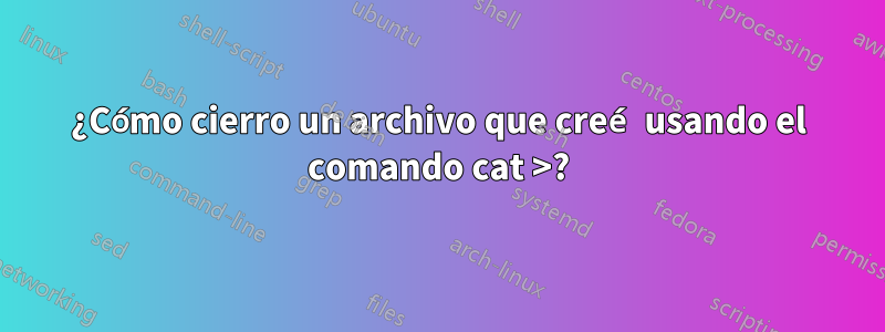 ¿Cómo cierro un archivo que creé usando el comando cat >?