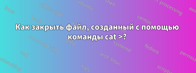 Как закрыть файл, созданный с помощью команды cat >?