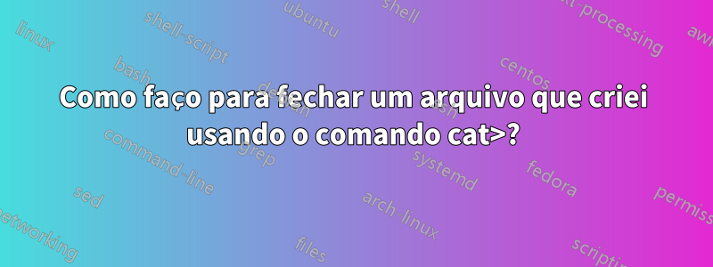 Como faço para fechar um arquivo que criei usando o comando cat>?