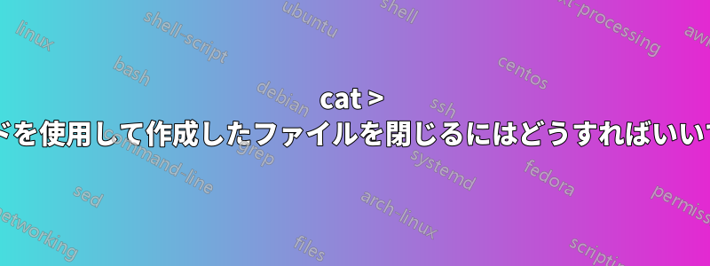 cat > コマンドを使用して作成したファイルを閉じるにはどうすればいいですか?