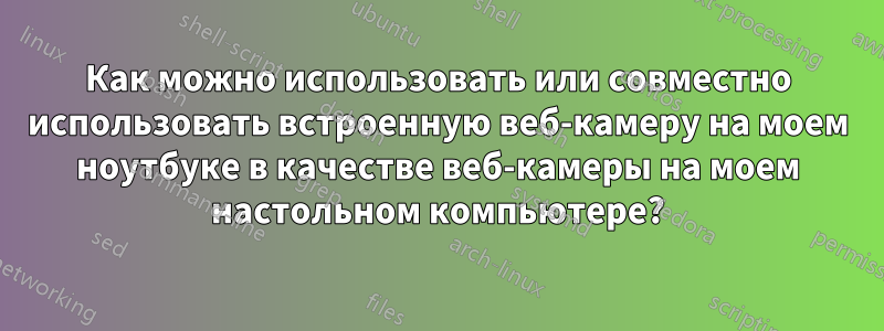 Как можно использовать или совместно использовать встроенную веб-камеру на моем ноутбуке в качестве веб-камеры на моем настольном компьютере?